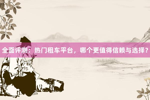 全面评测：热门租车平台，哪个更值得信赖与选择？