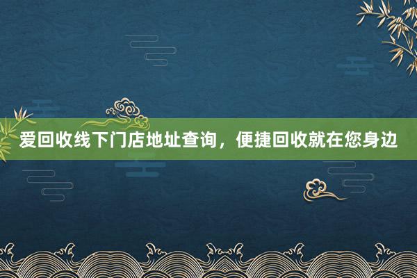 爱回收线下门店地址查询，便捷回收就在您身边